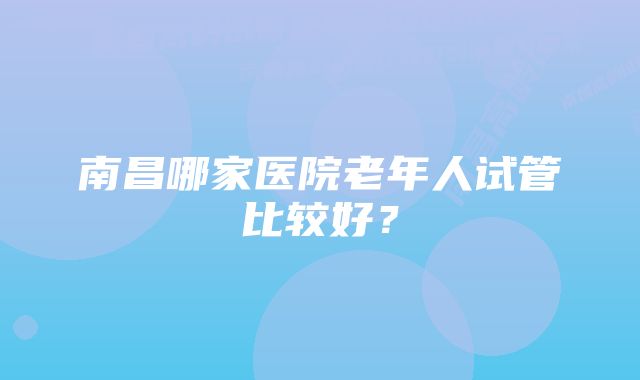 南昌哪家医院老年人试管比较好?