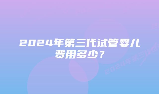 2024年第三代试管婴儿费用多少?