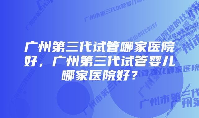 广州第三代试管哪家医院好,广州第三代试管婴儿哪家医院好?