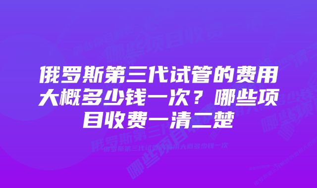 俄罗斯第三代试管的费用大概多少钱一次?哪些项目收费一清二楚