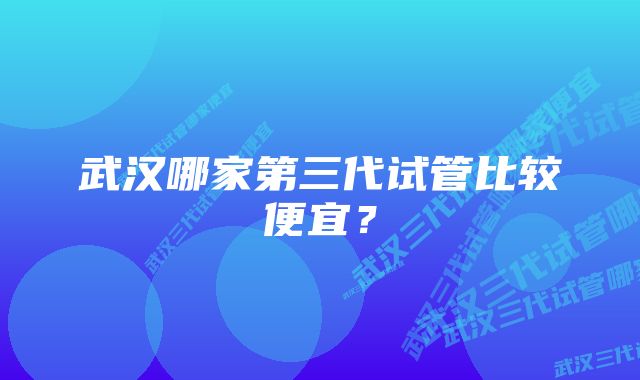 武汉哪家第三代试管比较便宜？