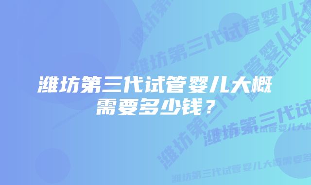 潍坊第三代试管婴儿大概需要多少钱?