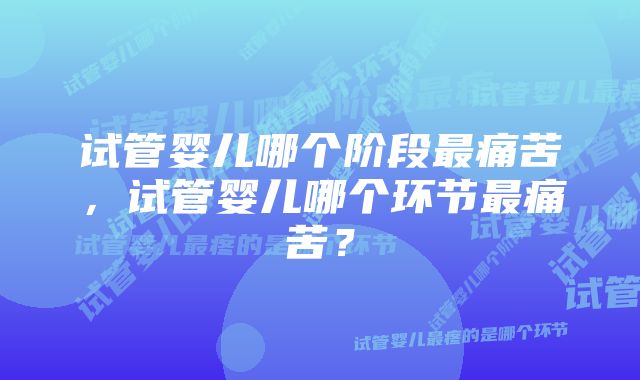 试管婴儿哪个阶段最痛苦,试管婴儿哪个环节最痛苦?