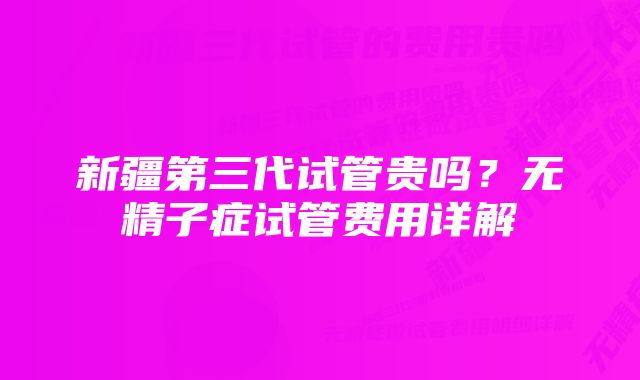 新疆第三代试管贵吗?无精子症试管费用详解
