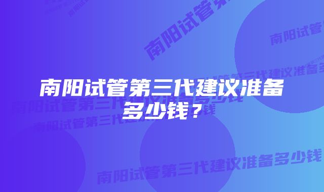 南阳试管第三代建议准备多少钱?