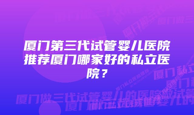 厦门第三代试管婴儿医院推荐厦门哪家好的私立医院?