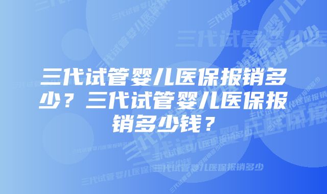 三代试管婴儿医保报销多少？三代试管婴儿医保报销多少钱？