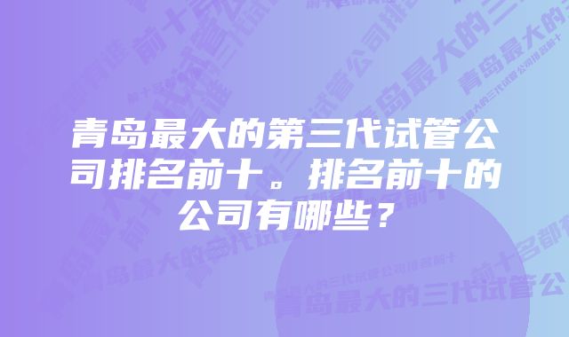 青岛最大的第三代试管公司排名前十。排名前十的公司有哪些?
