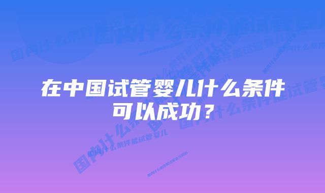 在中国试管婴儿什么条件可以成功?