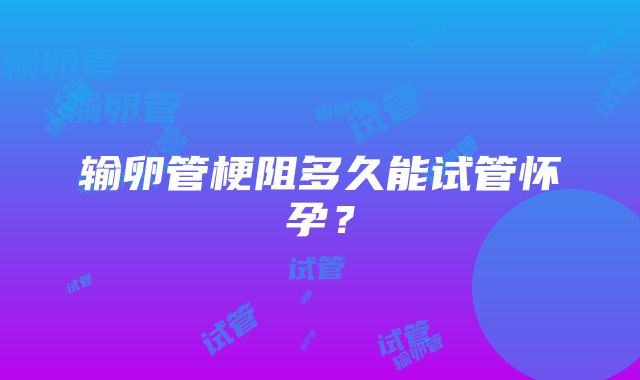 输卵管梗阻多久能试管怀孕?