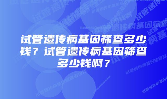 试管遗传病基因筛查多少钱?试管遗传病基因筛查多少钱啊?