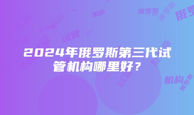 2024年俄罗斯第三代试管机构哪里好?