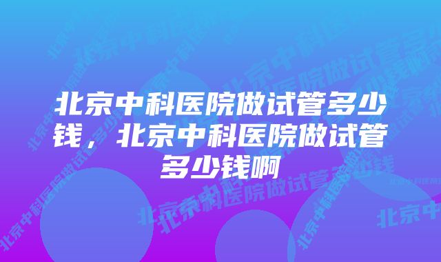 北京中科医院做试管多少钱,北京中科医院做试管多少钱啊