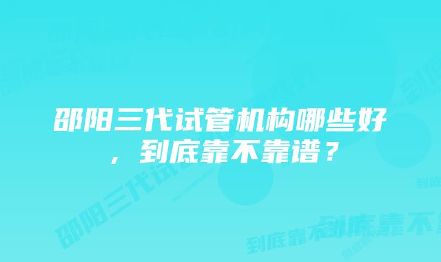 邵阳三代试管机构哪些好,到底靠不靠谱?