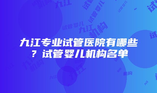 九江专业试管医院有哪些?试管婴儿机构名单