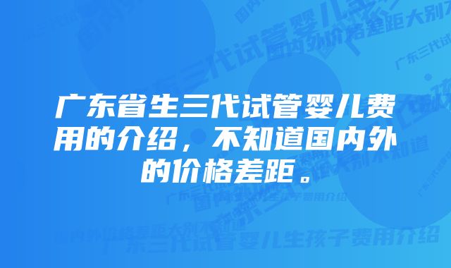 广东省生三代试管婴儿费用的介绍,不知道国内外的价格差距。