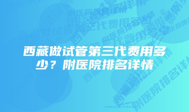 西藏做试管第三代费用多少?附医院排名详情