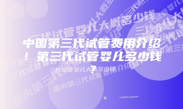 中国第三代试管费用介绍!第三代试管婴儿多少钱?