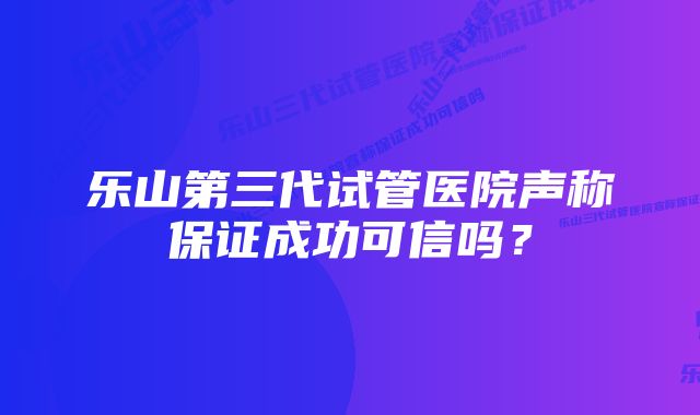 乐山第三代试管医院声称保证成功可信吗?