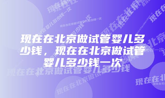 现在在北京做试管婴儿多少钱,现在在北京做试管婴儿多少钱一次