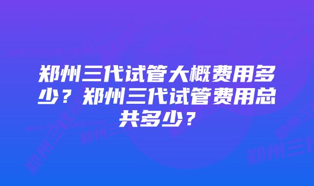 郑州三代试管大概费用多少?郑州三代试管费用总共多少?