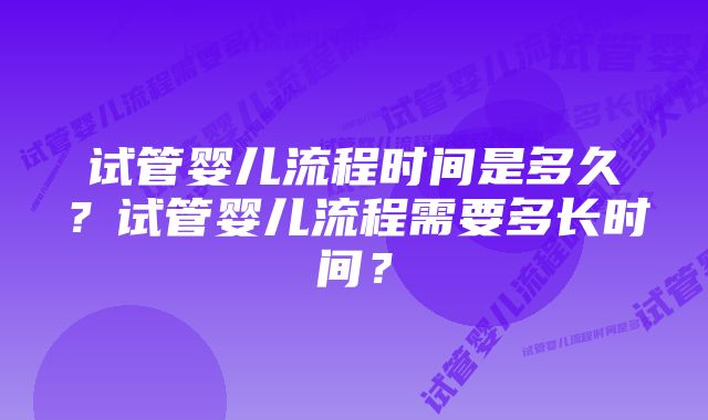 试管婴儿流程时间是多久?试管婴儿流程需要多长时间?