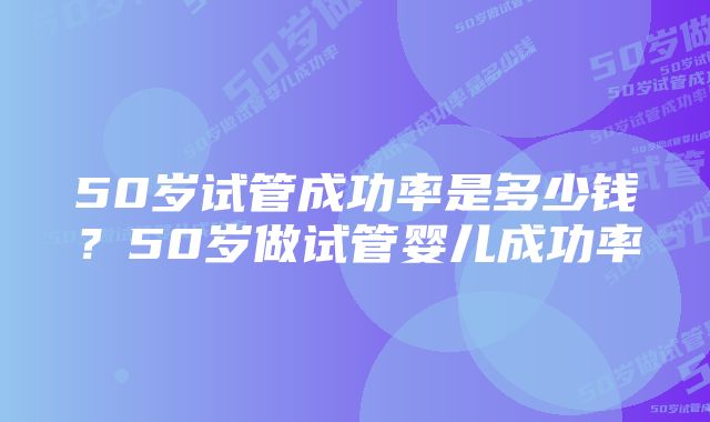 50岁试管成功率是多少钱?50岁做试管婴儿成功率