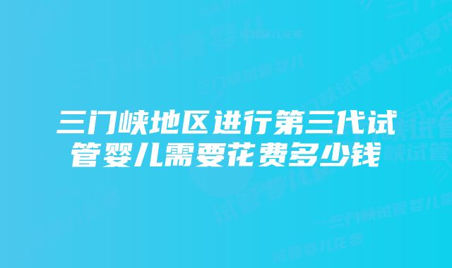 三门峡地区进行第三代试管婴儿需要花费多少钱