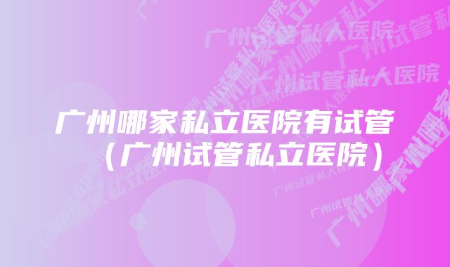 广州哪家私立医院有试管(广州试管私立医院)