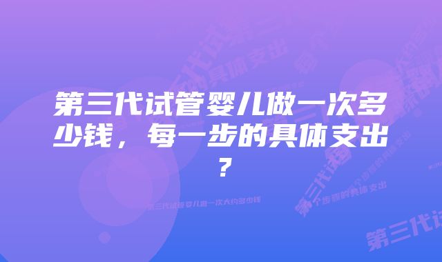 第三代试管婴儿做一次多少钱,每一步的具体支出?