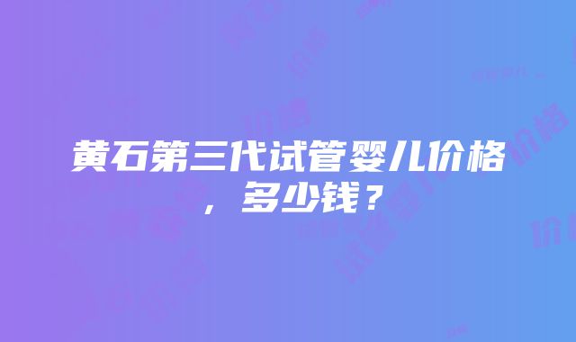 黄石第三代试管婴儿价格,多少钱?