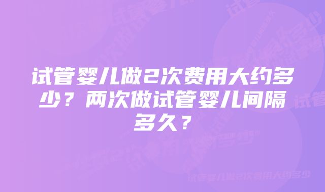 试管婴儿做2次费用大约多少?两次做试管婴儿间隔多久?