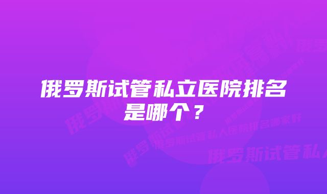 俄罗斯试管私立医院排名是哪个?
