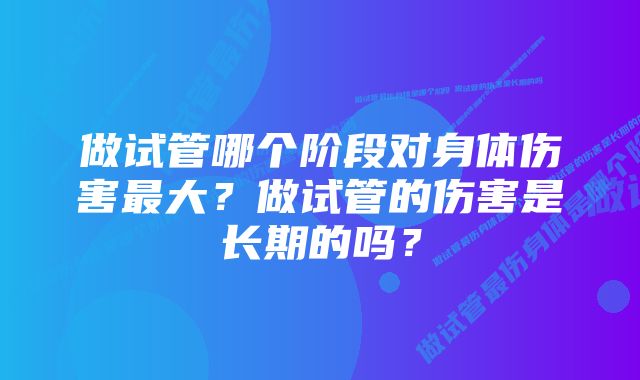 做试管哪个阶段对身体伤害最大?做试管的伤害是长期的吗?