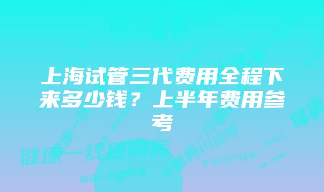 上海试管三代费用全程下来多少钱?上半年费用参考