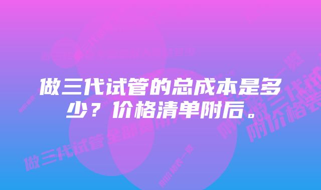 做三代试管的总成本是多少?价格清单附后。