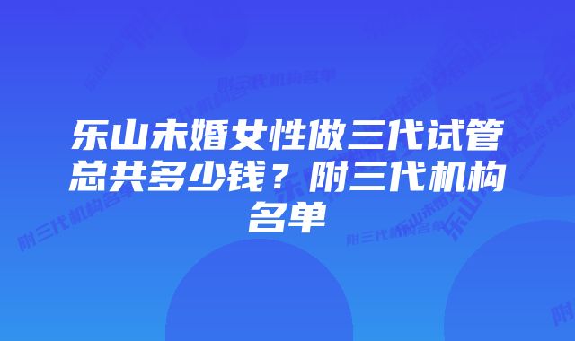 乐山未婚女性做三代试管总共多少钱?附三代机构名单