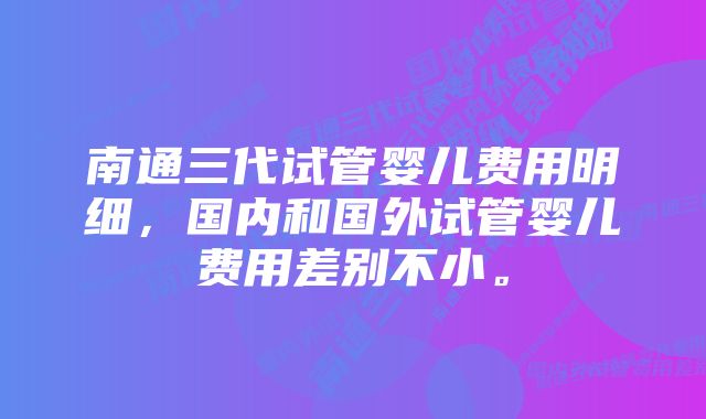 南通三代试管婴儿费用明细,国内和国外试管婴儿费用差别不小。
