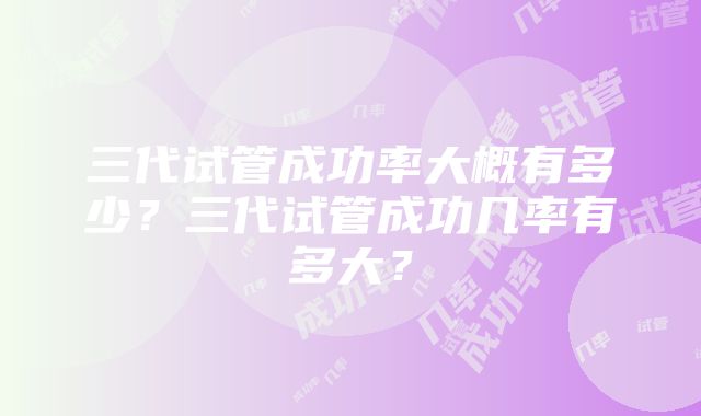 三代试管成功率大概有多少?三代试管成功几率有多大?
