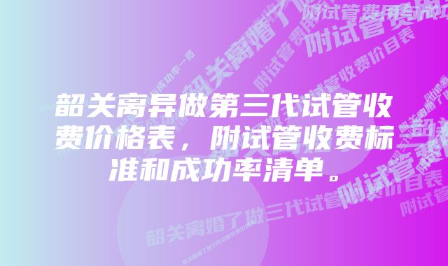 韶关离异做第三代试管收费价格表,附试管收费标准和成功率清单。