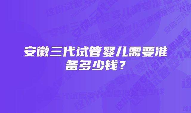 安徽三代试管婴儿需要准备多少钱?