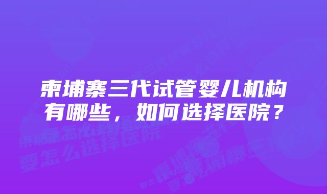 柬埔寨三代试管婴儿机构有哪些,如何选择医院?