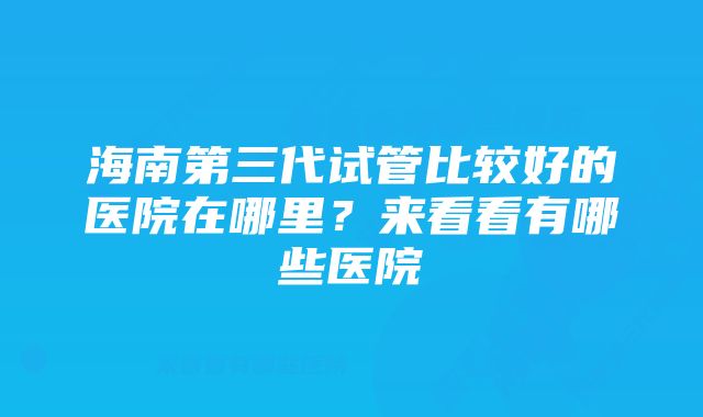 海南第三代试管比较好的医院在哪里?来看看有哪些医院