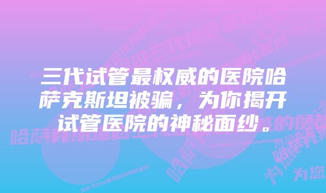 三代试管最权威的医院哈萨克斯坦被骗,为你揭开试管医院的神秘面纱。