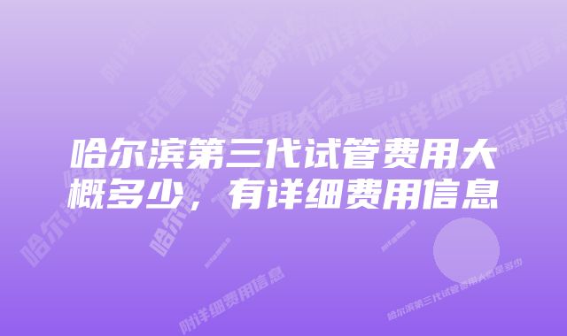 哈尔滨第三代试管费用大概多少,有详细费用信息