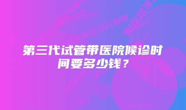 第三代试管带医院候诊时间要多少钱?