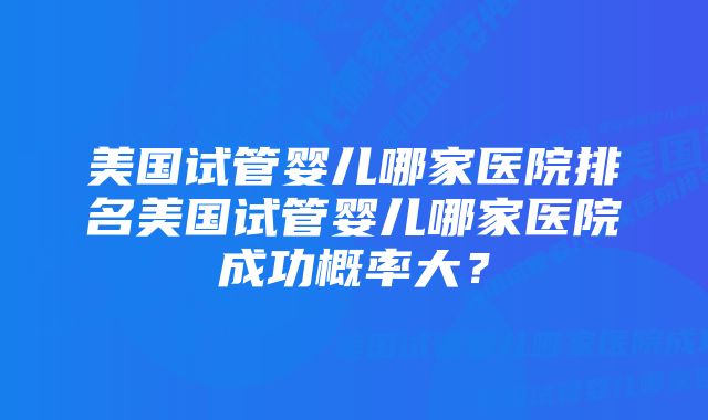 美国试管婴儿哪家医院排名美国试管婴儿哪家医院成功概率大?