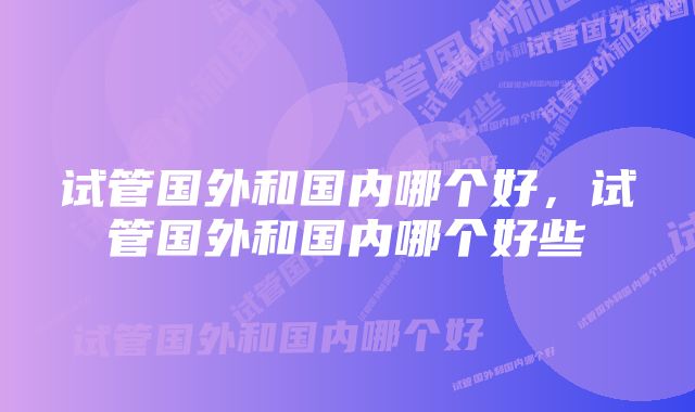 试管国外和国内哪个好,试管国外和国内哪个好些