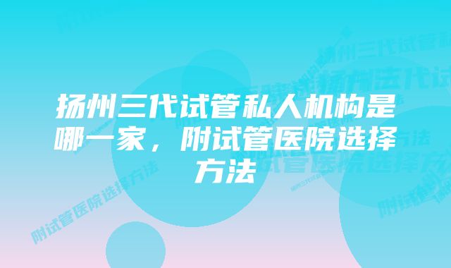 扬州三代试管私人机构是哪一家,附试管医院选择方法