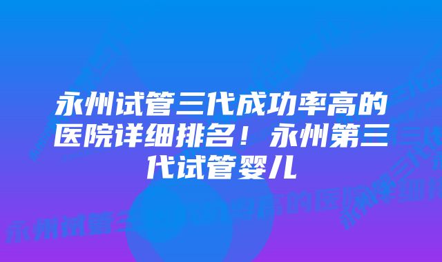 永州试管三代成功率高的医院详细排名!永州第三代试管婴儿